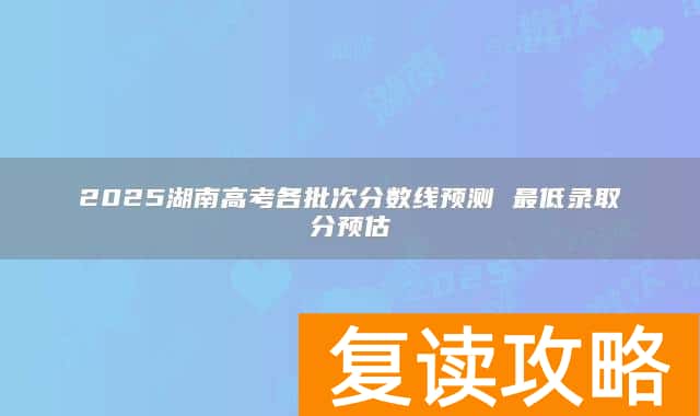 2025湖南高考各批次分数线预测 最低录取分预估